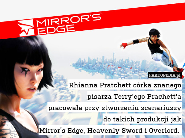 Rhianna Pratchett córka znanego
pisarza Terry'ego Prachett'a
pracowała przy stworzeniu scenariuszy
do takich produkcji jak
Mirror’s Edge, Heavenly Sword i Overlord. 