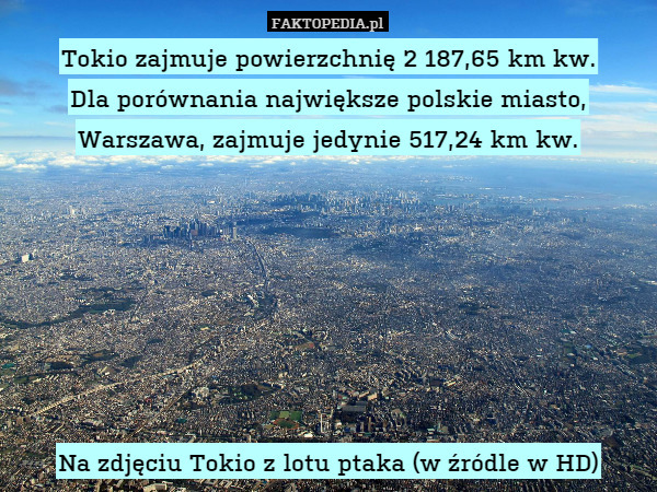 Tokio zajmuje powierzchnię 2 187,65 km kw.
Dla porównania największe polskie miasto, Warszawa, zajmuje jedynie 517,24 km kw.







Na zdjęciu Tokio z lotu ptaka (w źródle w HD) 