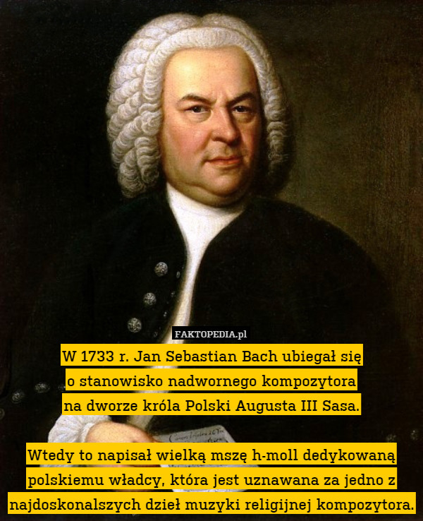 W 1733 r. Jan Sebastian Bach ubiegał się
o stanowisko nadwornego kompozytora
na dworze króla Polski Augusta III Sasa.

Wtedy to napisał wielką mszę h-moll dedykowaną polskiemu władcy, która jest uznawana za jedno z najdoskonalszych dzieł muzyki religijnej kompozytora. 