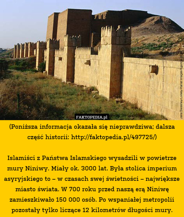 (Poniższa informacja okazała się nieprawdziwa; dalsza część historii: http://faktopedia.pl/497725/)

Islamiści z Państwa Islamskiego wysadzili w powietrze mury Niniwy. Miały ok. 3000 lat. Była stolica imperium asyryjskiego to – w czasach swej świetności – największe miasto świata. W 700 roku przed naszą erą Niniwę zamieszkiwało 150 000 osób. Po wspaniałej metropolii pozostały tylko liczące 12 kilometrów długości mury. 
