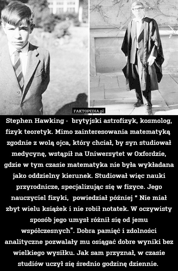 Stephen Hawking -  brytyjski astrofizyk, kosmolog, fizyk teoretyk. Mimo zainteresowania matematyką  zgodnie z wolą ojca, który chciał, by syn studiował medycynę, wstąpił na Uniwersytet w Oxfordzie, gdzie w tym czasie matematyka nie była wykładana jako oddzielny kierunek. Studiował więc nauki przyrodnicze, specjalizując się w fizyce. Jego nauczyciel fizyki,  powiedział później " Nie miał zbyt wielu książek i nie robił notatek. W oczywisty sposób jego umysł różnił się od jemu współczesnych”. Dobra pamięć i zdolności analityczne pozwalały mu osiągać dobre wyniki bez wielkiego wysiłku. Jak sam przyznał, w czasie studiów uczył się średnio godzinę dziennie. 
