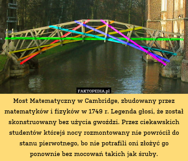 Most Matematyczny w Cambridge, zbudowany przez matematyków i fizyków w 1749 r. Legenda głosi, że został skonstruowany bez użycia gwoździ. Przez ciekawskich studentów którejś nocy rozmontowany nie powrócił do stanu pierwotnego, bo nie potrafili oni złożyć go ponownie bez mocowań takich jak śruby. 