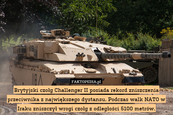 Brytyjski czołg Challenger II posiada rekord zniszczenia przeciwnika z największego dystansu. Podczas walk NATO w Iraku zniszczył wrogi czołg z odległości 5100 metrów. 