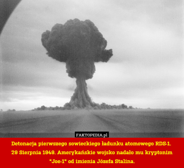 Detonacja pierwszego sowieckiego ładunku atomowego RDS-1. 
29 Sierpnia 1949. Amerykańskie wojsko nadało mu kryptonim "Joe-1" od imienia Józefa Stalina. 