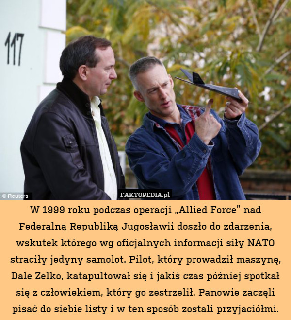 W 1999 roku podczas operacji „Allied Force” nad Federalną Republiką Jugosławii doszło do zdarzenia, wskutek którego wg oficjalnych informacji siły NATO straciły jedyny samolot. Pilot, który prowadził maszynę, Dale Zelko, katapultował się i jakiś czas później spotkał się z człowiekiem, który go zestrzelił. Panowie zaczęli pisać do siebie listy i w ten sposób zostali przyjaciółmi. 
