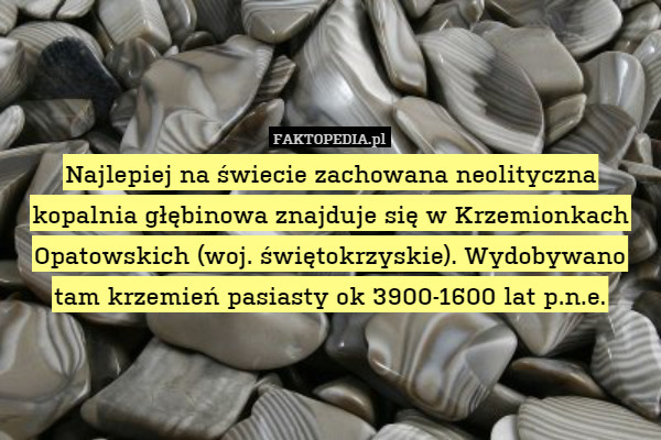 Najlepiej na świecie zachowana neolityczna kopalnia głębinowa znajduje się w Krzemionkach Opatowskich (woj. świętokrzyskie). Wydobywano tam krzemień pasiasty ok 3900-1600 lat p.n.e. 