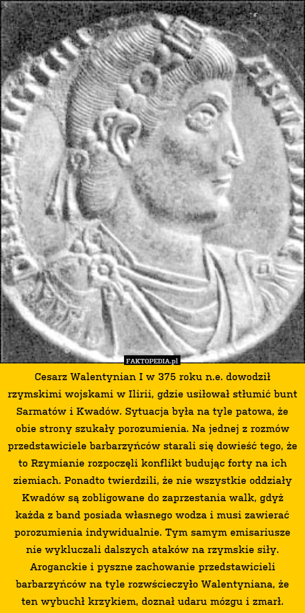 Cesarz Walentynian I w 375 roku n.e. dowodził rzymskimi wojskami w Ilirii, gdzie usiłował stłumić bunt Sarmatów i Kwadów. Sytuacja była na tyle patowa, że obie strony szukały porozumienia. Na jednej z rozmów przedstawiciele barbarzyńców starali się dowieść tego, że to Rzymianie rozpoczęli konflikt budując forty na ich ziemiach. Ponadto twierdzili, że nie wszystkie oddziały Kwadów są zobligowane do zaprzestania walk, gdyż każda z band posiada własnego wodza i musi zawierać porozumienia indywidualnie. Tym samym emisariusze nie wykluczali dalszych ataków na rzymskie siły. Aroganckie i pyszne zachowanie przedstawicieli barbarzyńców na tyle rozwścieczyło Walentyniana, że ten wybuchł krzykiem, doznał udaru mózgu i zmarł. 