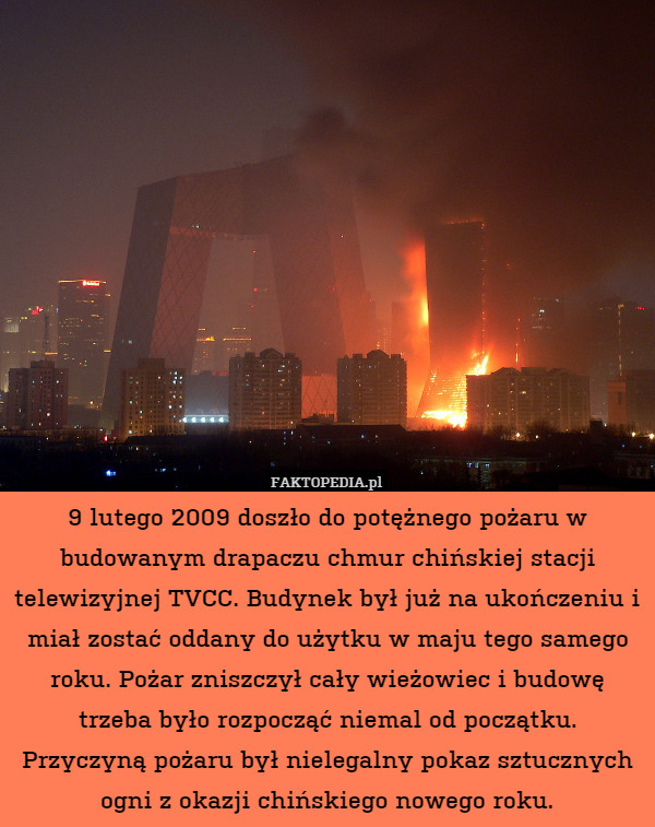 9 lutego 2009 doszło do potężnego pożaru w budowanym drapaczu chmur chińskiej stacji telewizyjnej TVCC. Budynek był już na ukończeniu i miał zostać oddany do użytku w maju tego samego roku. Pożar zniszczył cały wieżowiec i budowę trzeba było rozpocząć niemal od początku. Przyczyną pożaru był nielegalny pokaz sztucznych ogni z okazji chińskiego nowego roku. 