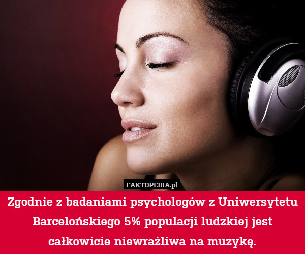 Zgodnie z badaniami psychologów z Uniwersytetu Barcelońskiego 5% populacji ludzkiej jest całkowicie niewrażliwa na muzykę. 