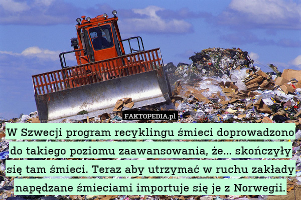 W Szwecji program recyklingu śmieci doprowadzono do takiego poziomu zaawansowania, że... skończyły się tam śmieci. Teraz aby utrzymać w ruchu zakłady napędzane śmieciami importuje się je z Norwegii. 