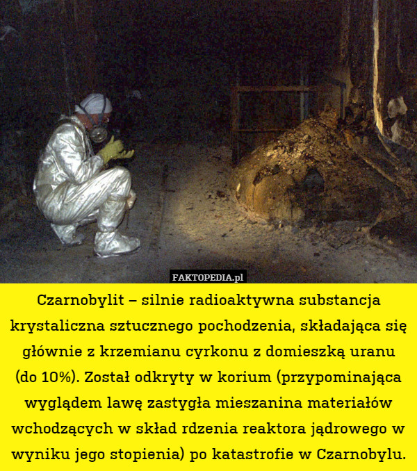 Czarnobylit – silnie radioaktywna substancja krystaliczna sztucznego pochodzenia, składająca się głównie z krzemianu cyrkonu z domieszką uranu
(do 10%). Został odkryty w korium (przypominająca wyglądem lawę zastygła mieszanina materiałów wchodzących w skład rdzenia reaktora jądrowego w wyniku jego stopienia) po katastrofie w Czarnobylu. 