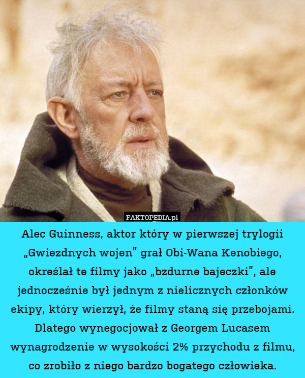Alec Guinness, aktor który w pierwszej trylogii „Gwiezdnych wojen” grał Obi-Wana Kenobiego, określał te filmy jako „bzdurne bajeczki”, ale jednocześnie był jednym z nielicznych członków ekipy, który wierzył, że filmy staną się przebojami. Dlatego wynegocjował z Georgem Lucasem wynagrodzenie w wysokości 2% przychodu z filmu, co zrobiło z niego bardzo bogatego człowieka. 