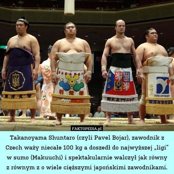 Takanoyama Shuntaro (czyli Pavel Bojar), zawodnik z Czech waży niecałe 100 kg a doszedł do najwyższej „ligi” w sumo (Makuuchi) i spektakularnie walczył jak równy
z równym z o wiele cięższymi japońskimi zawodnikami. 