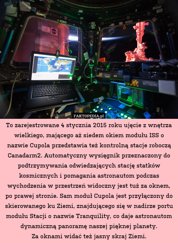 To zarejestrowane 4 stycznia 2015 roku ujęcie z wnętrza wielkiego, mającego aż siedem okiem modułu ISS o nazwie Cupola przedstawia też kontrolną stacje roboczą Canadarm2. Automatyczny wysięgnik przeznaczony do podtrzymywania odwiedzających stację statków kosmicznych i pomagania astronautom podczas wychodzenia w przestrzeń widoczny jest tuż za oknem, po prawej stronie. Sam moduł Cupola jest przyłączony do skierowanego ku Ziemi, znajdującego się w nadirze portu modułu Stacji o nazwie Tranquility, co daje astronautom dynamiczną panoramę naszej pięknej planety.
Za oknami widać też jasny skraj Ziemi. 