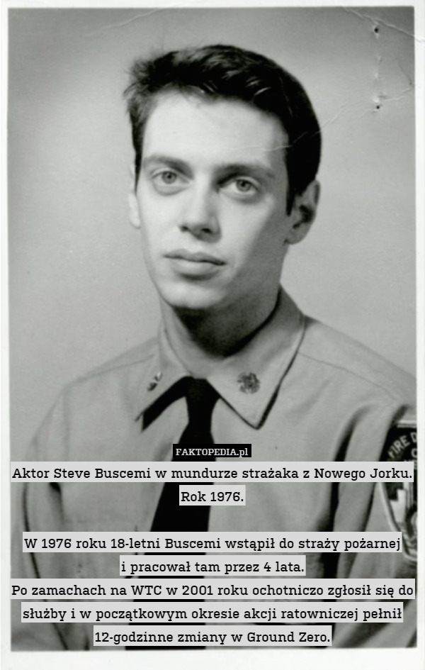 Aktor Steve Buscemi w mundurze strażaka z Nowego Jorku. Rok 1976.

W 1976 roku 18-letni Buscemi wstąpił do straży pożarnej
i pracował tam przez 4 lata.
Po zamachach na WTC w 2001 roku ochotniczo zgłosił się do służby i w początkowym okresie akcji ratowniczej pełnił 12-godzinne zmiany w Ground Zero. 