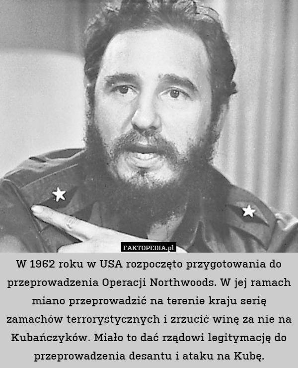 W 1962 roku w USA rozpoczęto przygotowania do przeprowadzenia Operacji Northwoods. W jej ramach miano przeprowadzić na terenie kraju serię zamachów terrorystycznych i zrzucić winę za nie na Kubańczyków. Miało to dać rządowi legitymację do przeprowadzenia desantu i ataku na Kubę. 