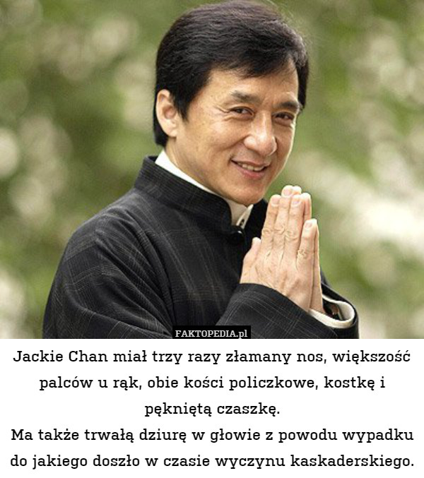 Jackie Chan miał trzy razy złamany nos, większość palców u rąk, obie kości policzkowe, kostkę i pękniętą czaszkę.
Ma także trwałą dziurę w głowie z powodu wypadku do jakiego doszło w czasie wyczynu kaskaderskiego. 