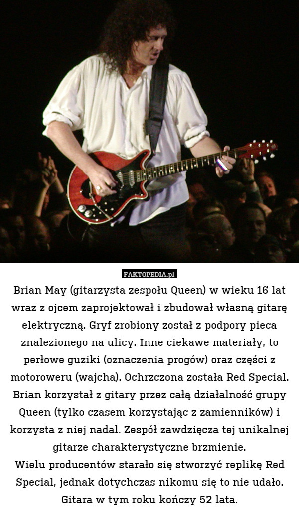 Brian May (gitarzysta zespołu Queen) w wieku 16 lat wraz z ojcem zaprojektował i zbudował własną gitarę elektryczną. Gryf zrobiony został z podpory pieca znalezionego na ulicy. Inne ciekawe materiały, to perłowe guziki (oznaczenia progów) oraz części z motoroweru (wajcha). Ochrzczona została Red Special. Brian korzystał z gitary przez całą działalność grupy Queen (tylko czasem korzystając z zamienników) i korzysta z niej nadal. Zespół zawdzięcza tej unikalnej gitarze charakterystyczne brzmienie.
Wielu producentów starało się stworzyć replikę Red Special, jednak dotychczas nikomu się to nie udało. Gitara w tym roku kończy 52 lata. 