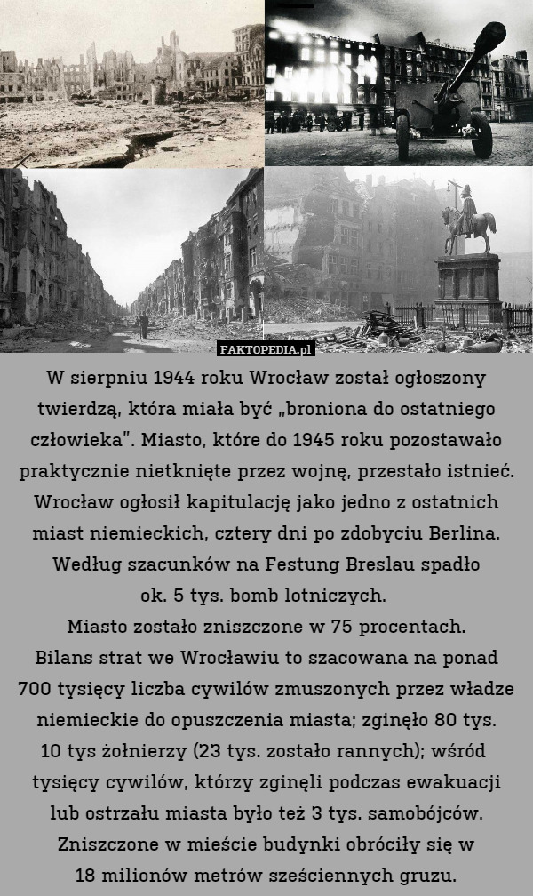 W sierpniu 1944 roku Wrocław został ogłoszony twierdzą, która miała być „broniona do ostatniego człowieka”. Miasto, które do 1945 roku pozostawało praktycznie nietknięte przez wojnę, przestało istnieć. Wrocław ogłosił kapitulację jako jedno z ostatnich miast niemieckich, cztery dni po zdobyciu Berlina.
Według szacunków na Festung Breslau spadło
ok. 5 tys. bomb lotniczych. 
Miasto zostało zniszczone w 75 procentach.
Bilans strat we Wrocławiu to szacowana na ponad
700 tysięcy liczba cywilów zmuszonych przez władze niemieckie do opuszczenia miasta; zginęło 80 tys.
10 tys żołnierzy (23 tys. zostało rannych); wśród  tysięcy cywilów, którzy zginęli podczas ewakuacji
lub ostrzału miasta było też 3 tys. samobójców.
Zniszczone w mieście budynki obróciły się w
18 milionów metrów sześciennych gruzu. 