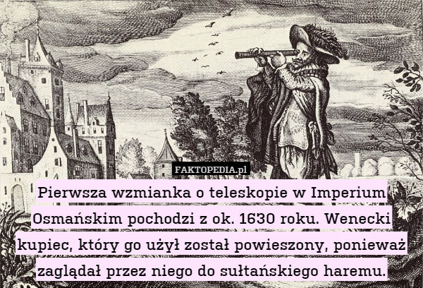 Pierwsza wzmianka o teleskopie w Imperium Osmańskim pochodzi z ok. 1630 roku. Wenecki kupiec, który go użył został powieszony, ponieważ zaglądał przez niego do sułtańskiego haremu. 