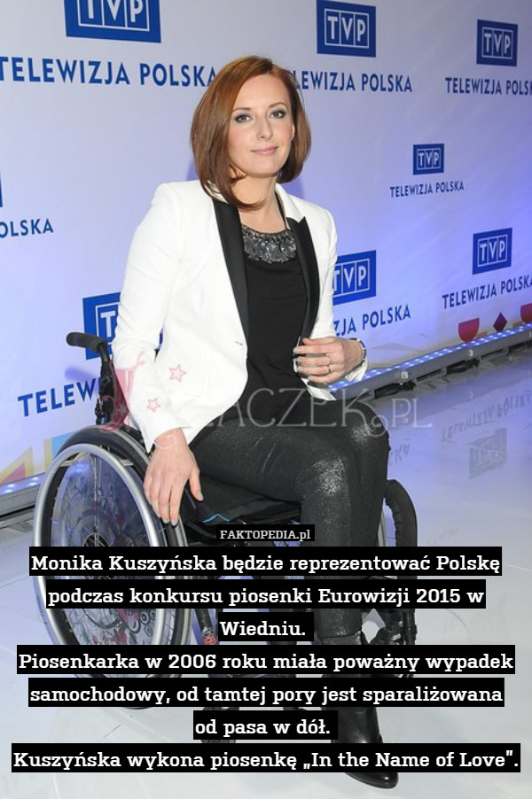 Monika Kuszyńska będzie reprezentować Polskę podczas konkursu piosenki Eurowizji 2015 w Wiedniu. 
Piosenkarka w 2006 roku miała poważny wypadek samochodowy, od tamtej pory jest sparaliżowana
od pasa w dół. 
Kuszyńska wykona piosenkę „In the Name of Love”. 