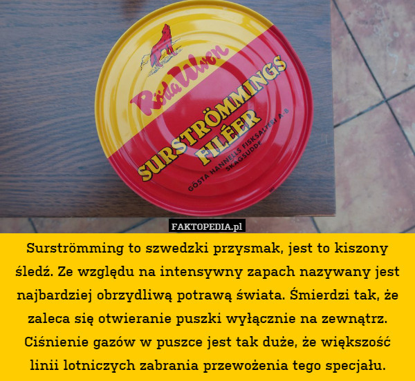 Surströmming to szwedzki przysmak, jest to kiszony śledź. Ze względu na intensywny zapach nazywany jest najbardziej obrzydliwą potrawą świata. Śmierdzi tak, że zaleca się otwieranie puszki wyłącznie na zewnątrz. Ciśnienie gazów w puszce jest tak duże, że większość linii lotniczych zabrania przewożenia tego specjału. 
