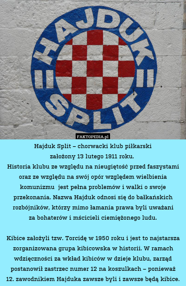 Hajduk Split – chorwacki klub piłkarski
założony 13 lutego 1911 roku. 
Historia klubu ze względu na nieugiętość przed faszystami oraz ze względu na swój opór względem wielbienia komunizmu  jest pełna problemów i walki o swoje przekonania. Nazwa Hajduk odnosi się do bałkańskich rozbójników, którzy mimo łamania prawa byli uważani
za bohaterów i mścicieli ciemiężonego ludu.

Kibice założyli tzw. Torcidę w 1950 roku i jest to najstarsza zorganizowana grupa kibicowska w historii. W ramach wdzięczności za wkład kibiców w dzieje klubu, zarząd postanowił zastrzec numer 12 na koszulkach – ponieważ
12. zawodnikiem Hajduka zawsze byli i zawsze będą kibice. 