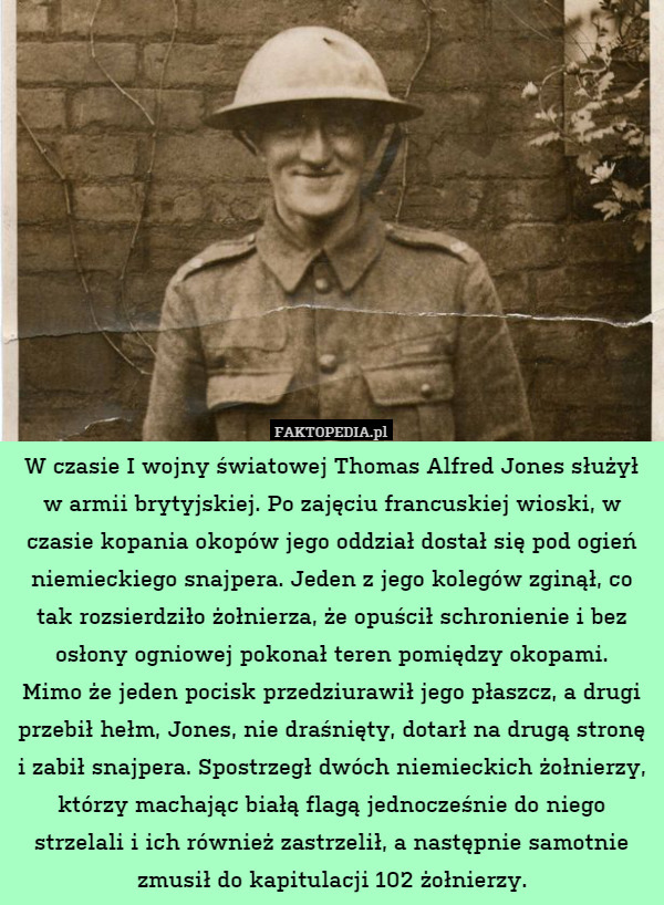 W czasie I wojny światowej Thomas Alfred Jones służył w armii brytyjskiej. Po zajęciu francuskiej wioski, w czasie kopania okopów jego oddział dostał się pod ogień niemieckiego snajpera. Jeden z jego kolegów zginął, co tak rozsierdziło żołnierza, że opuścił schronienie i bez osłony ogniowej pokonał teren pomiędzy okopami.
Mimo że jeden pocisk przedziurawił jego płaszcz, a drugi przebił hełm, Jones, nie draśnięty, dotarł na drugą stronę i zabił snajpera. Spostrzegł dwóch niemieckich żołnierzy, którzy machając białą flagą jednocześnie do niego strzelali i ich również zastrzelił, a następnie samotnie zmusił do kapitulacji 102 żołnierzy. 