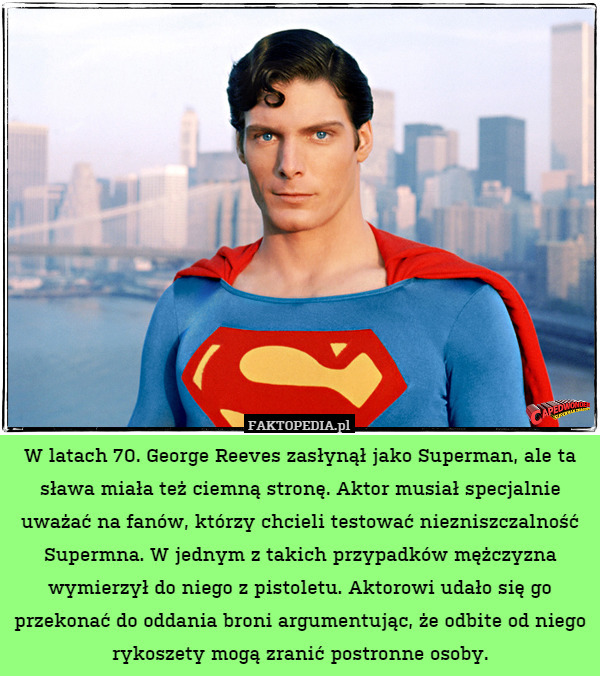 W latach 70. George Reeves zasłynął jako Superman, ale ta sława miała też ciemną stronę. Aktor musiał specjalnie uważać na fanów, którzy chcieli testować niezniszczalność Supermna. W jednym z takich przypadków mężczyzna wymierzył do niego z pistoletu. Aktorowi udało się go przekonać do oddania broni argumentując, że odbite od niego rykoszety mogą zranić postronne osoby. 