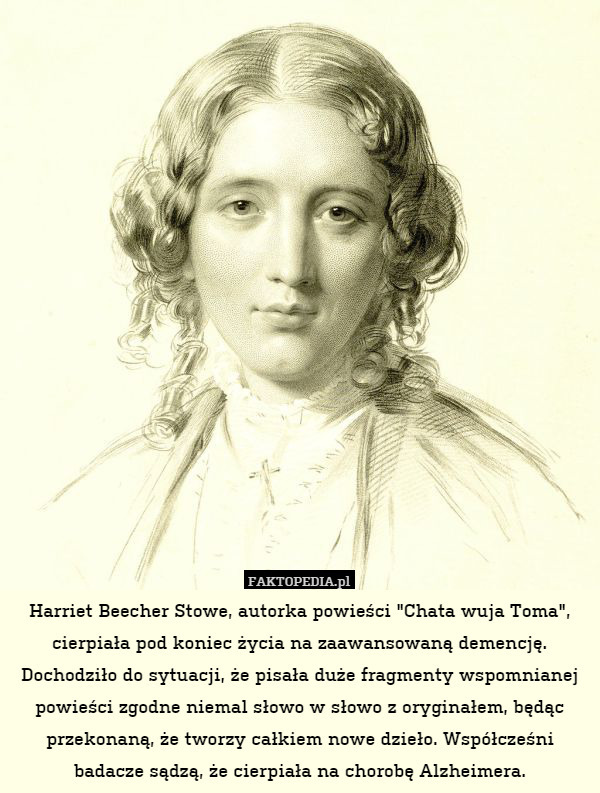 Harriet Beecher Stowe, autorka powieści "Chata wuja Toma", cierpiała pod koniec życia na zaawansowaną demencję. Dochodziło do sytuacji, że pisała duże fragmenty wspomnianej powieści zgodne niemal słowo w słowo z oryginałem, będąc przekonaną, że tworzy całkiem nowe dzieło. Współcześni badacze sądzą, że cierpiała na chorobę Alzheimera. 