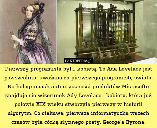Pierwszy programista był... kobietą. To Ada Lovelace jest powszechnie uważana za pierwszego programistę świata.
Na hologramach autentyczności produktów Microsoftu znajduje się wizerunek Ady Lovelace - kobiety, która już połowie XIX wieku stworzyła pierwszy w historii algorytm. Co ciekawe, pierwsza informatyczka wszech czasów była córką słynnego poety, George`a Byrona. 