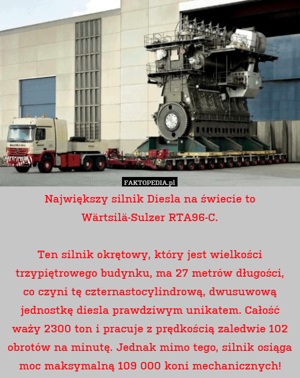 Największy silnik Diesla na świecie to Wärtsilä-Sulzer RTA96-C.

Ten silnik okrętowy, który jest wielkości trzypiętrowego budynku, ma 27 metrów długości,
co czyni tę czternastocylindrową, dwusuwową jednostkę diesla prawdziwym unikatem. Całość waży 2300 ton i pracuje z prędkością zaledwie 102 obrotów na minutę. Jednak mimo tego, silnik osiąga moc maksymalną 109 000 koni mechanicznych! 