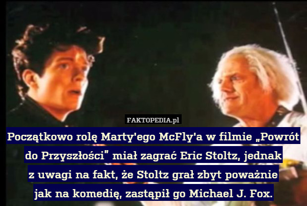 Początkowo rolę Marty'ego McFly'a w filmie „Powrót do Przyszłości” miał zagrać Eric Stoltz, jednak
z uwagi na fakt, że Stoltz grał zbyt poważnie
jak na komedię, zastąpił go Michael J. Fox. 