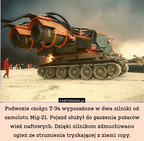 Podwozie czołgu T-34 wyposażone w dwa silniki od samolotu Mig-21. Pojazd służył do gaszenia pożarów wież naftowych. Dzięki silnikom zdmuchiwano ogień ze strumienia tryskającej z ziemi ropy. 