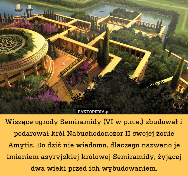 Wiszące ogrody Semiramidy (VI w p.n.e.) zbudował i podarował król Nabuchodonozor II swojej żonie Amytis. Do dziś nie wiadomo, dlaczego nazwano je imieniem asyryjskiej królowej Semiramidy, żyjącej dwa wieki przed ich wybudowaniem. 