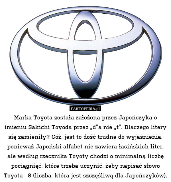 Marka Toyota została założona przez Japończyka o imieniu Sakichi Toyoda przez „d”a nie „t”. Dlaczego litery się zamieniły? Cóż, jest to dość trudne do wyjaśnienia, ponieważ Japoński alfabet nie zawiera łacińskich liter, ale według rzecznika Toyoty chodzi o minimalną liczbę pociągnięć, które trzeba uczynić, żeby napisać słowo Toyota - 8 (liczba, która jest szczęśliwą dla Japończyków). 