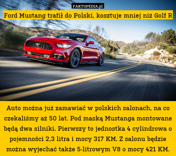 Ford Mustang trafił do Polski, kosztuje mniej niż Golf R








Auto można już zamawiać w polskich salonach, na co czekaliśmy aż 50 lat. Pod maską Mustanga montowane będą dwa silniki. Pierwszy to jednostka 4 cylindrowa o pojemności 2,3 litra i mocy 317 KM. Z salonu będzie można wyjechać także 5-litrowym V8 o mocy 421 KM. 