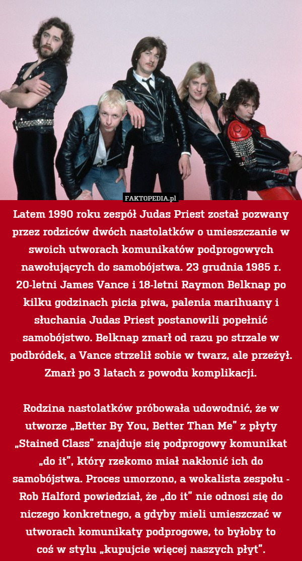 Latem 1990 roku zespół Judas Priest został pozwany przez rodziców dwóch nastolatków o umieszczanie w swoich utworach komunikatów podprogowych nawołujących do samobójstwa. 23 grudnia 1985 r. 20-letni James Vance i 18-letni Raymon Belknap po kilku godzinach picia piwa, palenia marihuany i słuchania Judas Priest postanowili popełnić samobójstwo. Belknap zmarł od razu po strzale w podbródek, a Vance strzelił sobie w twarz, ale przeżył. Zmarł po 3 latach z powodu komplikacji.

Rodzina nastolatków próbowała udowodnić, że w utworze „Better By You, Better Than Me” z płyty „Stained Class” znajduje się podprogowy komunikat „do it”, który rzekomo miał nakłonić ich do samobójstwa. Proces umorzono, a wokalista zespołu - Rob Halford powiedział, że „do it” nie odnosi się do niczego konkretnego, a gdyby mieli umieszczać w utworach komunikaty podprogowe, to byłoby to
coś w stylu „kupujcie więcej naszych płyt”. 