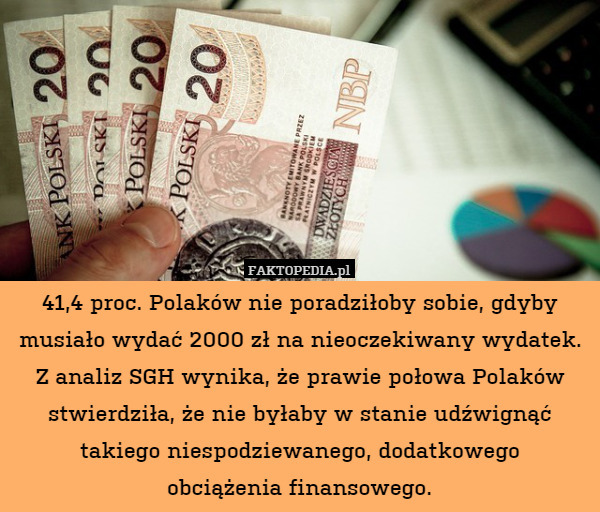 41,4 proc. Polaków nie poradziłoby sobie, gdyby musiało wydać 2000 zł na nieoczekiwany wydatek.
Z analiz SGH wynika, że prawie połowa Polaków stwierdziła, że nie byłaby w stanie udźwignąć
takiego niespodziewanego, dodatkowego
obciążenia finansowego. 