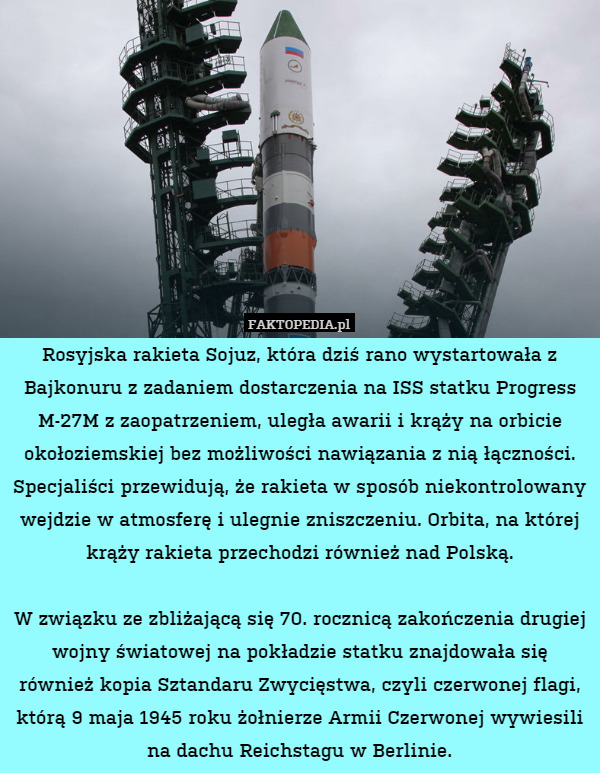Rosyjska rakieta Sojuz, która dziś rano wystartowała z Bajkonuru z zadaniem dostarczenia na ISS statku Progress M-27M z zaopatrzeniem, uległa awarii i krąży na orbicie okołoziemskiej bez możliwości nawiązania z nią łączności. Specjaliści przewidują, że rakieta w sposób niekontrolowany wejdzie w atmosferę i ulegnie zniszczeniu. Orbita, na której krąży rakieta przechodzi również nad Polską.

W związku ze zbliżającą się 70. rocznicą zakończenia drugiej wojny światowej na pokładzie statku znajdowała się również kopia Sztandaru Zwycięstwa, czyli czerwonej flagi, którą 9 maja 1945 roku żołnierze Armii Czerwonej wywiesili na dachu Reichstagu w Berlinie. 