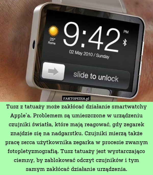 Tusz z tatuaży może zakłócać działanie smartwatchy Apple’a. Problemem są umieszczone w urządzeniu czujniki światła, które mają reagować, gdy zegarek znajdzie się na nadgarstku. Czujniki mierzą także pracę serca użytkownika zegarka w procesie zwanym fotopletyzmografią. Tusz tatuaży jest wystarczająco ciemny, by zablokować odczyt czujników i tym
samym zakłócać działanie urządzenia. 