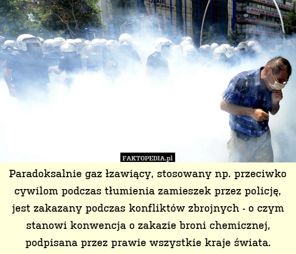 Paradoksalnie gaz łzawiący, stosowany np. przeciwko cywilom podczas tłumienia zamieszek przez policję, jest zakazany podczas konfliktów zbrojnych - o czym stanowi konwencja o zakazie broni chemicznej, podpisana przez prawie wszystkie kraje świata. 