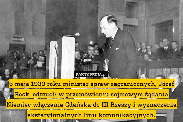 5 maja 1939 roku minister spraw zagranicznych, Józef Beck, odrzucił w przemówieniu sejmowym żądania Niemiec włączenia Gdańska do III Rzeszy i wyznaczenia eksterytorialnych linii komunikacyjnych. 