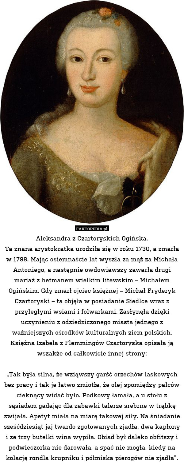 Aleksandra z Czartoryskich Ogińska.
Ta znana arystokratka urodziła się w roku 1730, a zmarła w 1798. Mając osiemnaście lat wyszła za mąż za Michała Antoniego, a następnie owdowiawszy zawarła drugi mariaż z hetmanem wielkim litewskim – Michałem Ogińskim. Gdy zmarł ojciec księżnej – Michał Fryderyk Czartoryski – ta objęła w posiadanie Siedlce wraz z przyległymi wsiami i folwarkami. Zasłynęła dzięki uczynieniu z odziedziczonego miasta jednego z ważniejszych ośrodków kulturalnych ziem polskich. Księżna Izabela z Flemmingów Czartoryska opisała ją wszakże od całkowicie innej strony:

„Tak była silna, że wziąwszy garść orzechów laskowych bez pracy i tak je łatwo zmiotła, że olej spomiędzy palców cieknący widać było. Podkowy łamała, a u stołu z sąsiadem gadając dla zabawki talerze srebrne w trąbkę zwijała. Apetyt miała na miarę takowej siły. Na śniadanie sześćdziesiąt jaj twardo zgotowanych zjadła, dwa kapłony i ze trzy butelki wina wypiła. Obiad był daleko obfitszy i podwieczorka nie darowała, a spać nie mogła, kiedy na kolację rondla krupniku i półmiska pierogów nie zjadła”. 