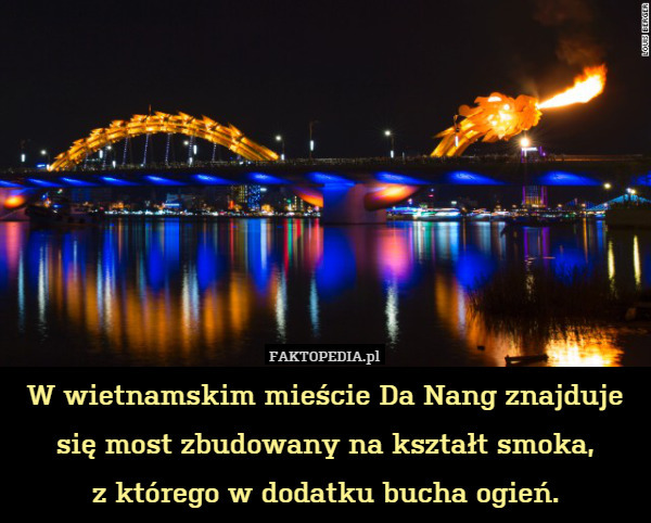 W wietnamskim mieście Da Nang znajduje się most zbudowany na kształt smoka,
z którego w dodatku bucha ogień. 