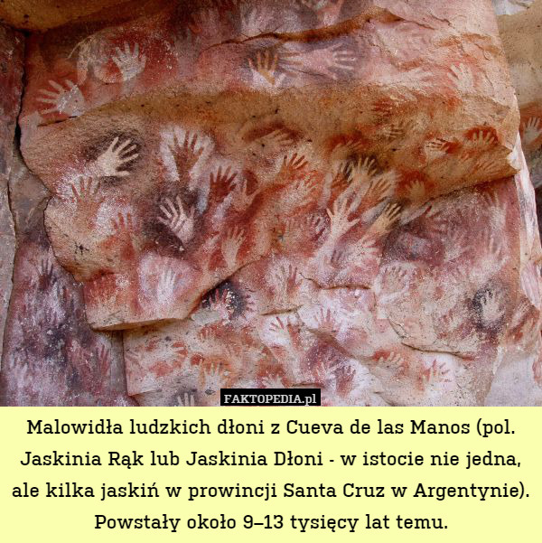 Malowidła ludzkich dłoni z Cueva de las Manos (pol. Jaskinia Rąk lub Jaskinia Dłoni - w istocie nie jedna, ale kilka jaskiń w prowincji Santa Cruz w Argentynie). Powstały około 9–13 tysięcy lat temu. 