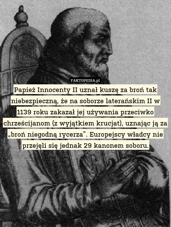 Papież Innocenty II uznał kuszę za broń tak niebezpieczną, że na soborze laterańskim II w 1139 roku zakazał jej używania przeciwko chrześcijanom (z wyjątkiem krucjat), uznając ją za „broń niegodną rycerza”. Europejscy władcy nie przejęli się jednak 29 kanonem soboru. 