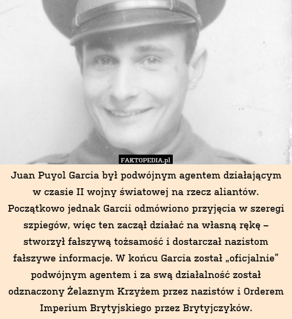 Juan Puyol Garcia był podwójnym agentem działającym w czasie II wojny światowej na rzecz aliantów. Początkowo jednak Garcii odmówiono przyjęcia w szeregi szpiegów, więc ten zaczął działać na własną rękę – stworzył fałszywą tożsamość i dostarczał nazistom fałszywe informacje. W końcu Garcia został „oficjalnie” podwójnym agentem i za swą działalność został odznaczony Żelaznym Krzyżem przez nazistów i Orderem Imperium Brytyjskiego przez Brytyjczyków. 