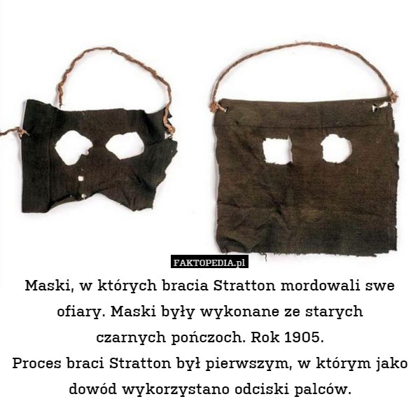 Maski, w których bracia Stratton mordowali swe ofiary. Maski były wykonane ze starych
czarnych pończoch. Rok 1905.
Proces braci Stratton był pierwszym, w którym jako dowód wykorzystano odciski palców. 
