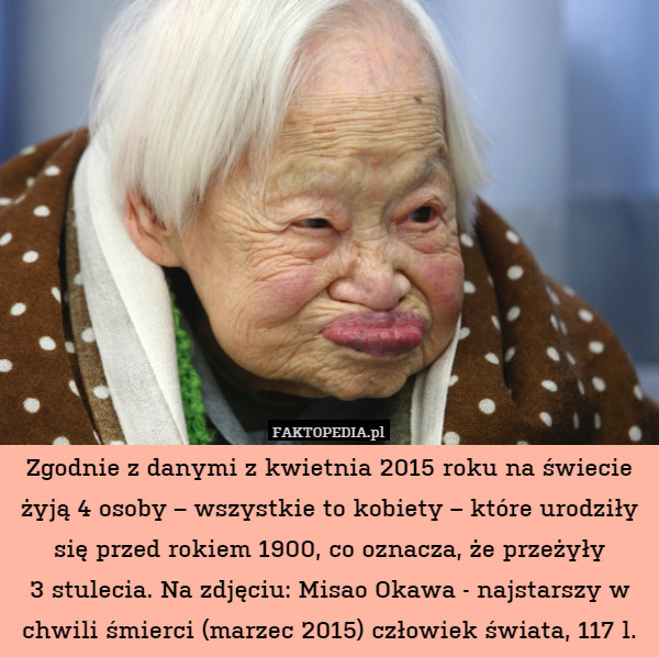 Zgodnie z danymi z kwietnia 2015 roku na świecie żyją 4 osoby – wszystkie to kobiety – które urodziły się przed rokiem 1900, co oznacza, że przeżyły
3 stulecia. Na zdjęciu: Misao Okawa - najstarszy w chwili śmierci (marzec 2015) człowiek świata, 117 l. 